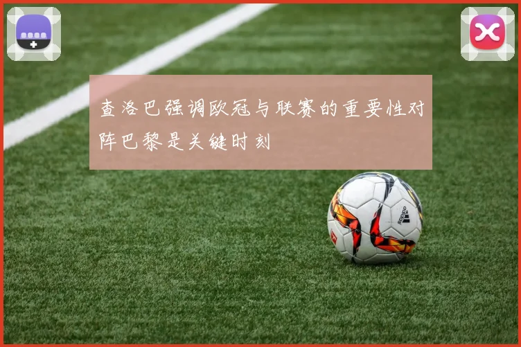 查洛巴强调欧冠与联赛的重要性对阵巴黎是关键时刻