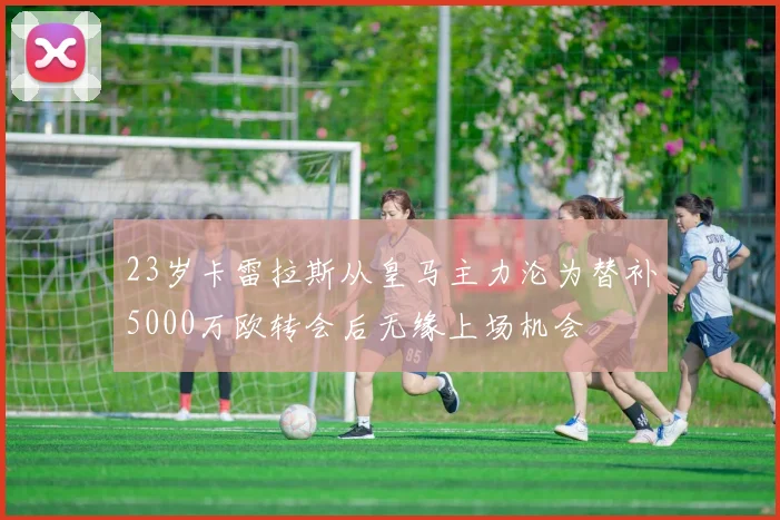 23岁卡雷拉斯从皇马主力沦为替补5000万欧转会后无缘上场机会