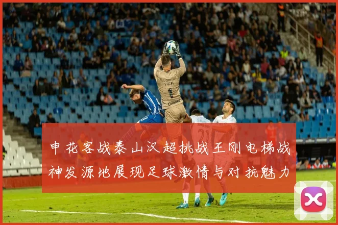 申花客战泰山汉超挑战王刚电梯战神发源地展现足球激情与对抗魅力