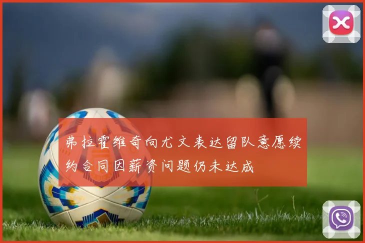 弗拉霍维奇向尤文表达留队意愿续约合同因薪资问题仍未达成