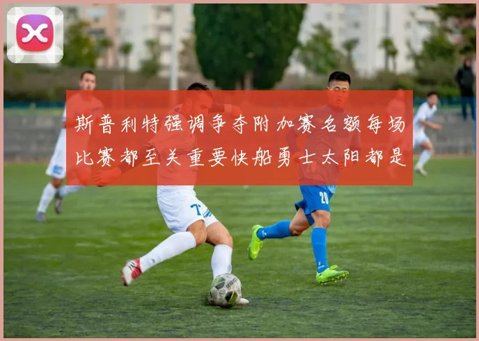 斯普利特强调争夺附加赛名额每场比赛都至关重要快船勇士太阳都是强敌