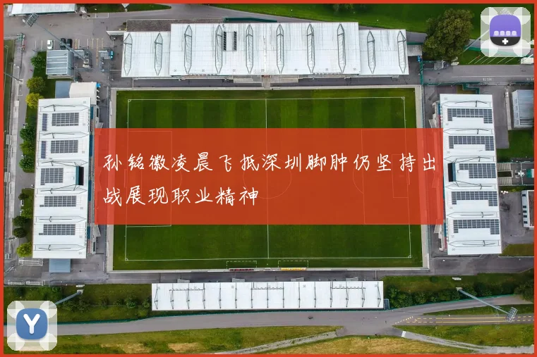 孙铭徽凌晨飞抵深圳脚肿仍坚持出战展现职业精神