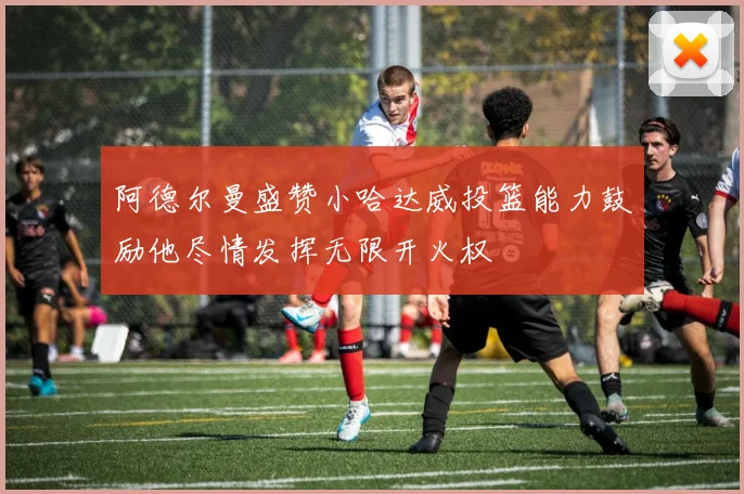 阿德尔曼盛赞小哈达威投篮能力鼓励他尽情发挥无限开火权
