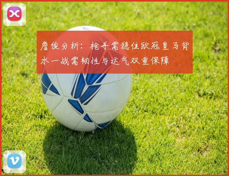 詹俊分析：枪手需稳住欧冠皇马背水一战需韧性与运气双重保障