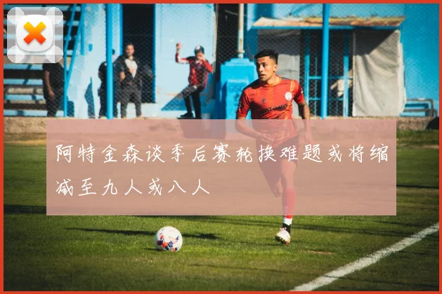 阿特金森谈季后赛轮换难题或将缩减至九人或八人