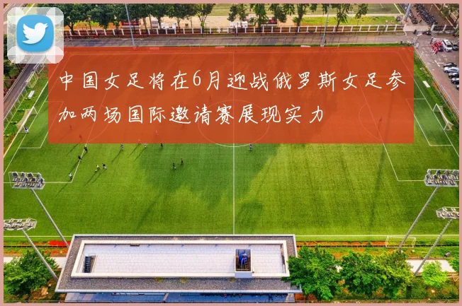 中国女足将在6月迎战俄罗斯女足参加两场国际邀请赛展现实力