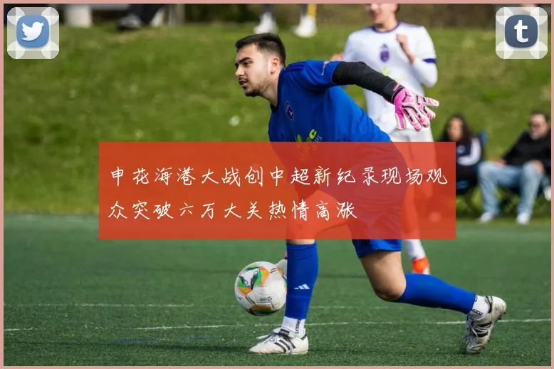 申花海港大战创中超新纪录现场观众突破六万大关热情高涨