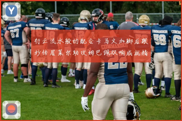 行云流水般的配合卡马文加脚后跟妙传居莱尔助攻姆巴佩双响成就精彩瞬间