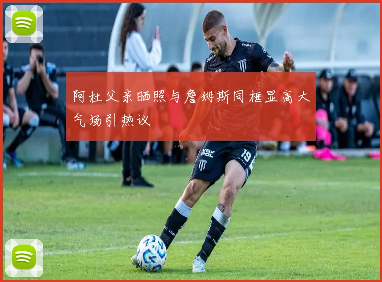 阿杜父亲晒照与詹姆斯同框显高大气场引热议