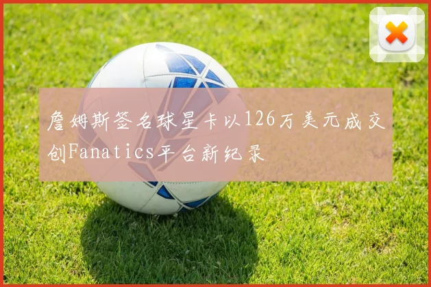 詹姆斯签名球星卡以126万美元成交创Fanatics平台新纪录