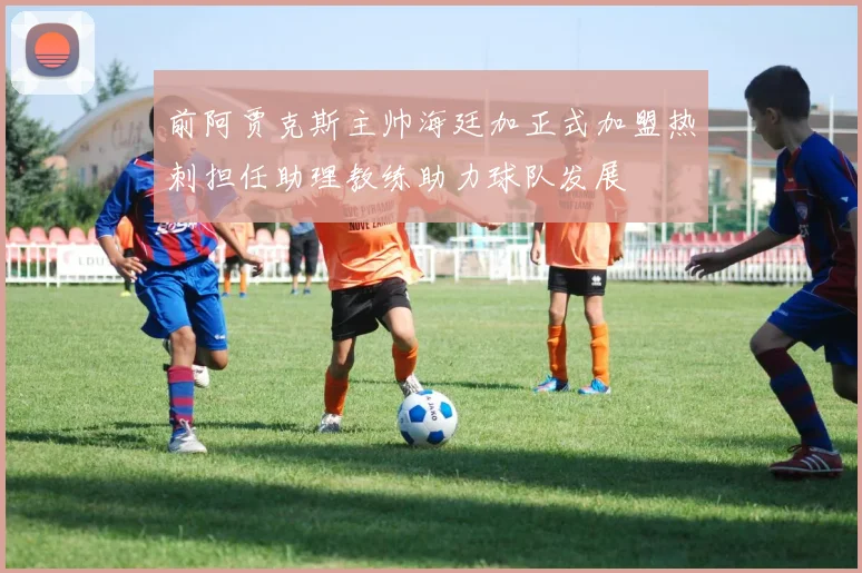 前阿贾克斯主帅海廷加正式加盟热刺担任助理教练助力球队发展