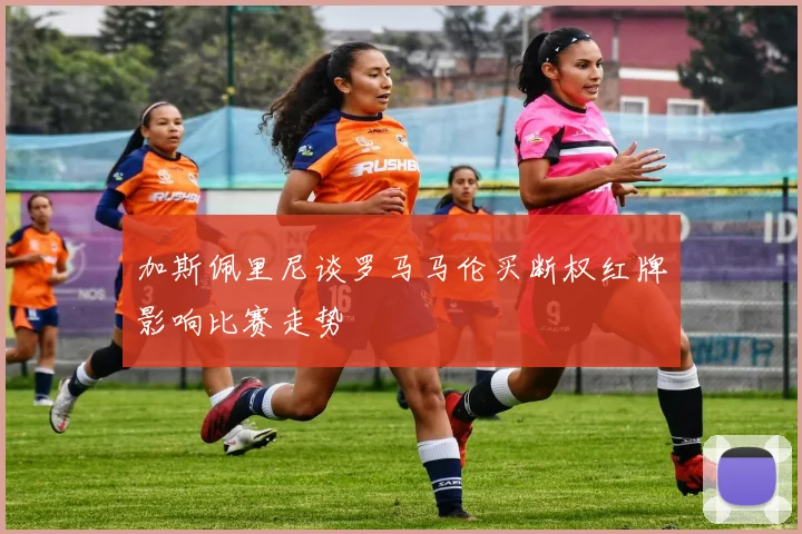 加斯佩里尼谈罗马马伦买断权红牌影响比赛走势