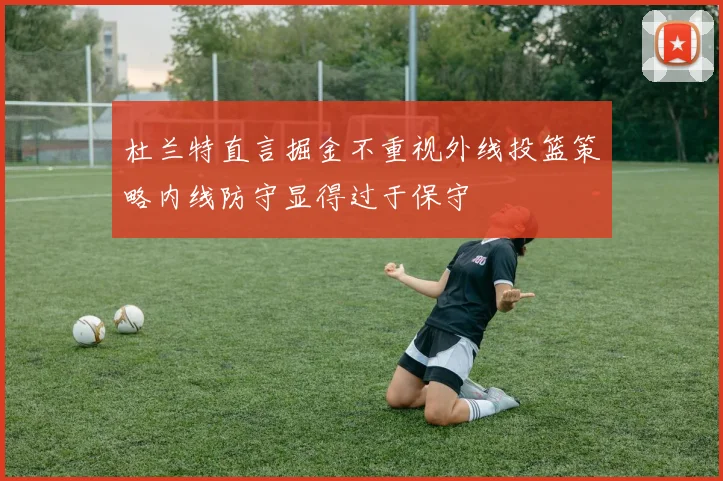 杜兰特直言掘金不重视外线投篮策略内线防守显得过于保守