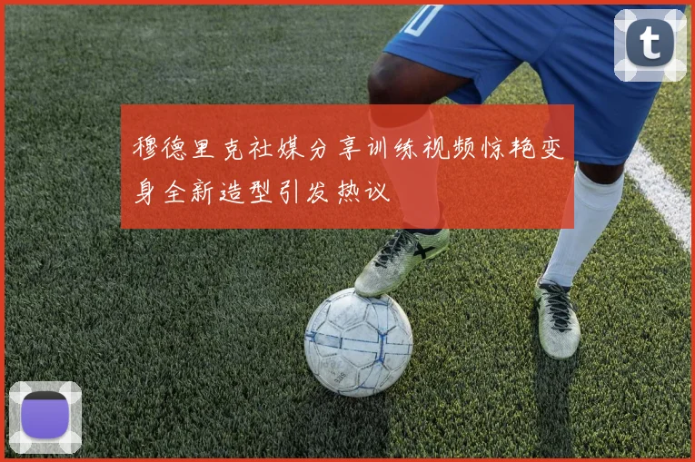 穆德里克社媒分享训练视频惊艳变身全新造型引发热议