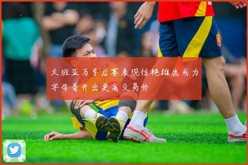 文班亚马季后赛表现惊艳雄鹿或为字母哥开出更高交易价
