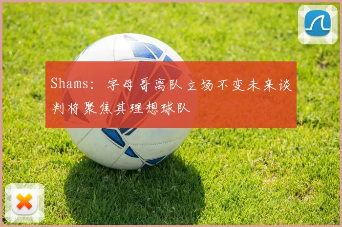 Shams：字母哥离队立场不变未来谈判将聚焦其理想球队