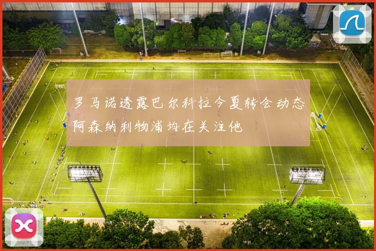罗马诺透露巴尔科拉今夏转会动态阿森纳利物浦均在关注他