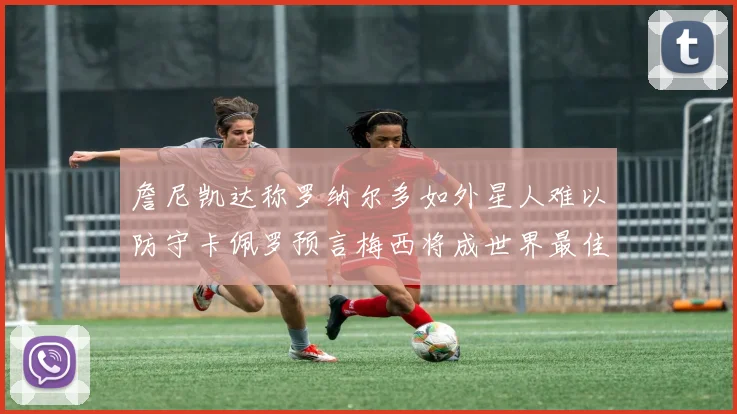 詹尼凯达称罗纳尔多如外星人难以防守卡佩罗预言梅西将成世界最佳