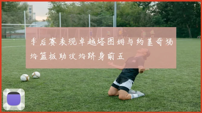 季后赛表现卓越塔图姆与约基奇场均篮板助攻均跻身前五